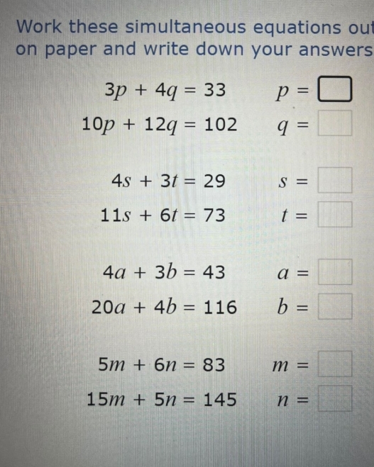 Work these simultaneous equations out 
on paper and write down your answers
3p+4q=33 p=□
10p+12q=102 q=□
4s+3t=29 S=□
11s+6t=73 t=□
4a+3b=43 a=□
20a+4b=116 b=□
5m+6n=83 m=□
15m+5n=145 n=□