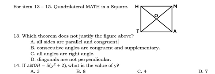 For item 13 - 15. Quadrilateral MATH is a Square. 
13. Which theorem does not justify the figure above?
A. all sides are parallel and congruent.
B. consecutive angles are congruent and supplementary.
C. all angles are right angle.
D. diagonals are not perpendicular.
14. If ∠ MOH=5(y^2+2) , what is the value of y?
A. 3 B. 8 C. 4 D. 7