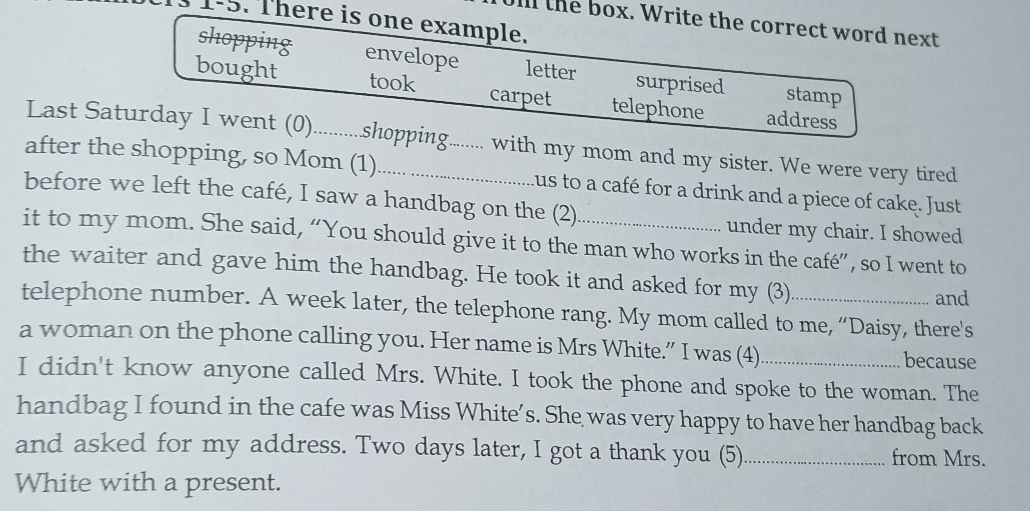 There is one example. 
il the box. Write the correct word next 
shopping envelope 
bought letter 
took surprised 
stamp 
carpet telephone address 
Last Saturday I went (0)...........shopping......... with my mom and my sister. We were very tired 
after the shopping, so Mom (1)_ Lus to a café for a drink and a piece of cake. Just 
before we left the café, I saw a handbag on the (2) 
under my chair. I showed 
it to my mom. She said, “You should give it to the man who works in the café”, so I went to 
the waiter and gave him the handbag. He took it and asked for my (3) 
and 
telephone number. A week later, the telephone rang. My mom called to me, “Daisy, there's 
a woman on the phone calling you. Her name is Mrs White.” I was (4) 
because 
I didn't know anyone called Mrs. White. I took the phone and spoke to the woman. The 
handbag I found in the cafe was Miss White’s. She was very happy to have her handbag back 
and asked for my address. Two days later, I got a thank you (5)_ from Mrs. 
White with a present.