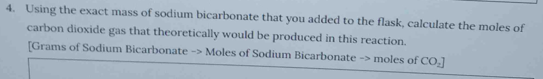 Using the exact mass of sodium bicarbonate that you added to the flask, calculate the moles of 
carbon dioxide gas that theoretically would be produced in this reaction. 
[Grams of Sodium Bicarbonate -> Moles of Sodium Bicarbonate -> moles of CO_2]