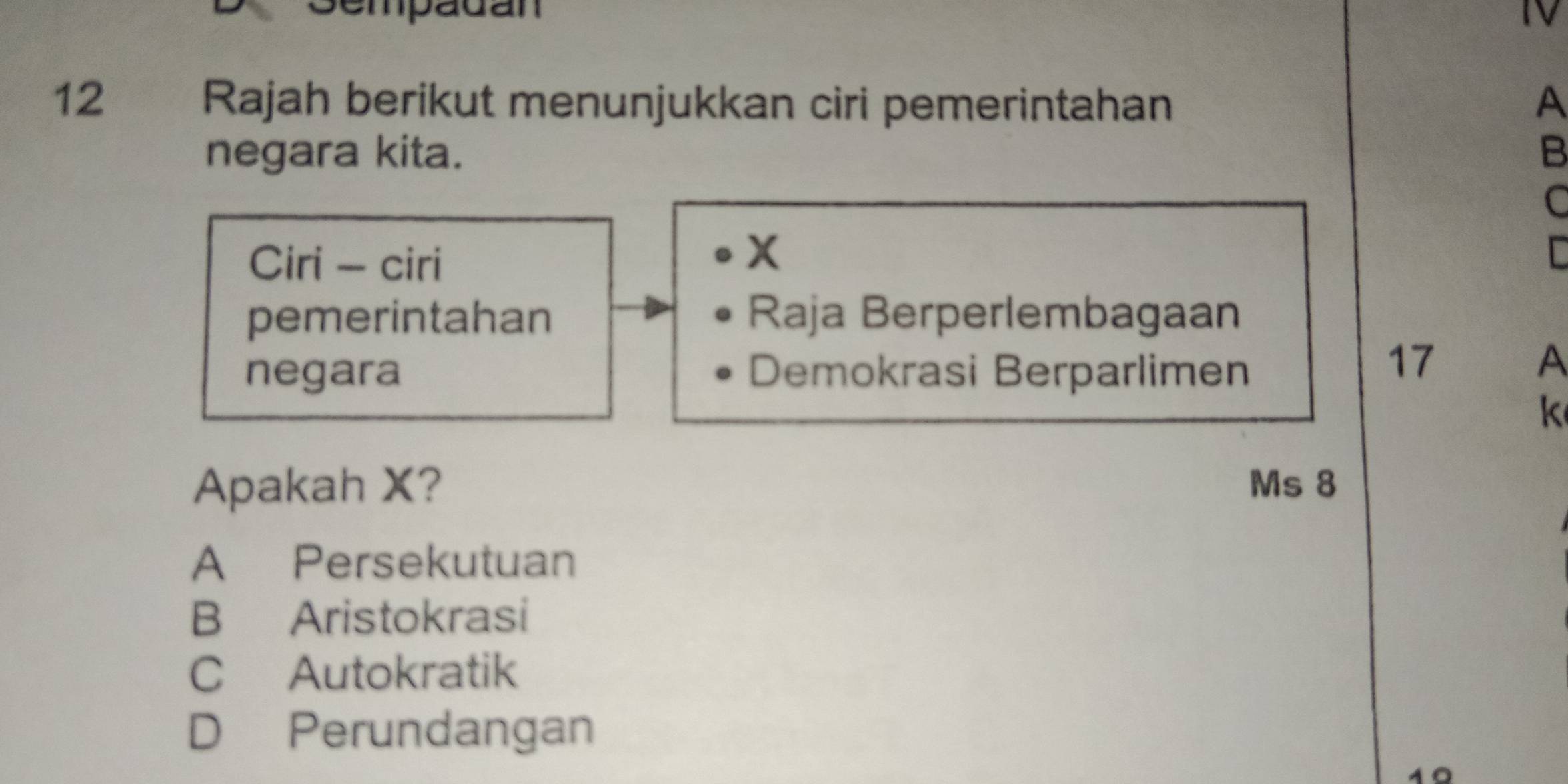 Sempadán IV
12 Rajah berikut menunjukkan ciri pemerintahan A
negara kita. B
C
Ciri - ciri
X
pemerintahan Raja Berperlembagaan
negara Demokrasi Berparlimen
17
A
k
Apakah X? Ms 8
A Persekutuan
B Aristokrasi
C Autokratik
D Perundangan
10