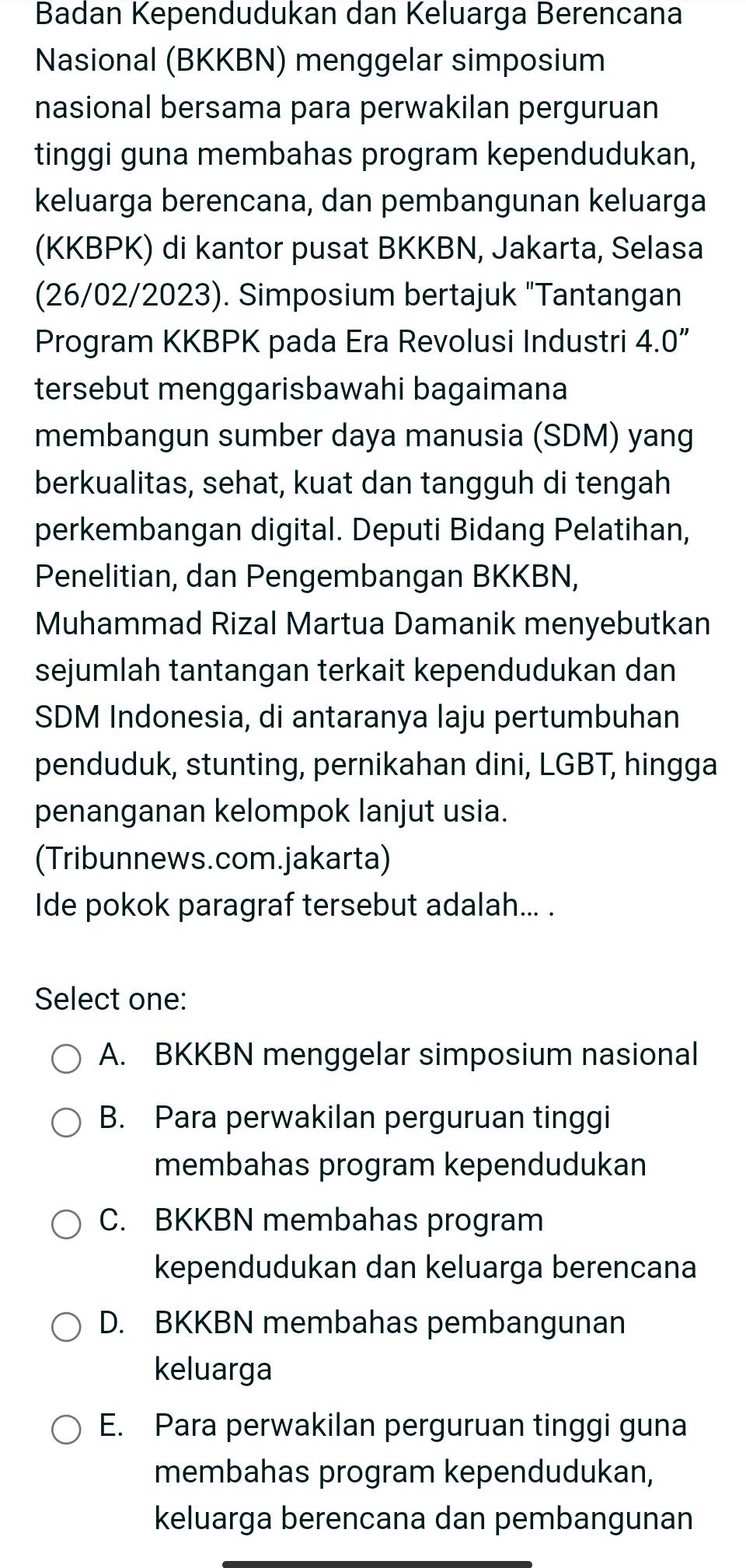 Badan Kependudukan dan Keluarga Berencana
Nasional (BKKBN) menggelar simposium
nasional bersama para perwakilan perguruan
tinggi guna membahas program kependudukan,
keluarga berencana, dan pembangunan keluarga
(KKBPK) di kantor pusat BKKBN, Jakarta, Selasa
(26/02/2023). Simposium bertajuk "Tantangan
Program KKBPK pada Era Revolusi Industri 4.0 ”
tersebut menggarisbawahi bagaimana
membangun sumber daya manusia (SDM) yang
berkualitas, sehat, kuat dan tangguh di tengah
perkembangan digital. Deputi Bidang Pelatihan,
Penelitian, dan Pengembangan BKKBN,
Muhammad Rizal Martua Damanik menyebutkan
sejumlah tantangan terkait kependudukan dan
SDM Indonesia, di antaranya laju pertumbuhan
penduduk, stunting, pernikahan dini, LGBT, hingga
penanganan kelompok lanjut usia.
(Tribunnews.com.jakarta)
Ide pokok paragraf tersebut adalah... .
Select one:
A. BKKBN menggelar simposium nasional
B. Para perwakilan perguruan tinggi
membahas program kependudukan
C. BKKBN membahas program
kependudukan dan keluarga berencana
D. BKKBN membahas pembangunan
keluarga
E. Para perwakilan perguruan tinggi guna
membahas program kependudukan,
keluarga berencana dan pembangunan