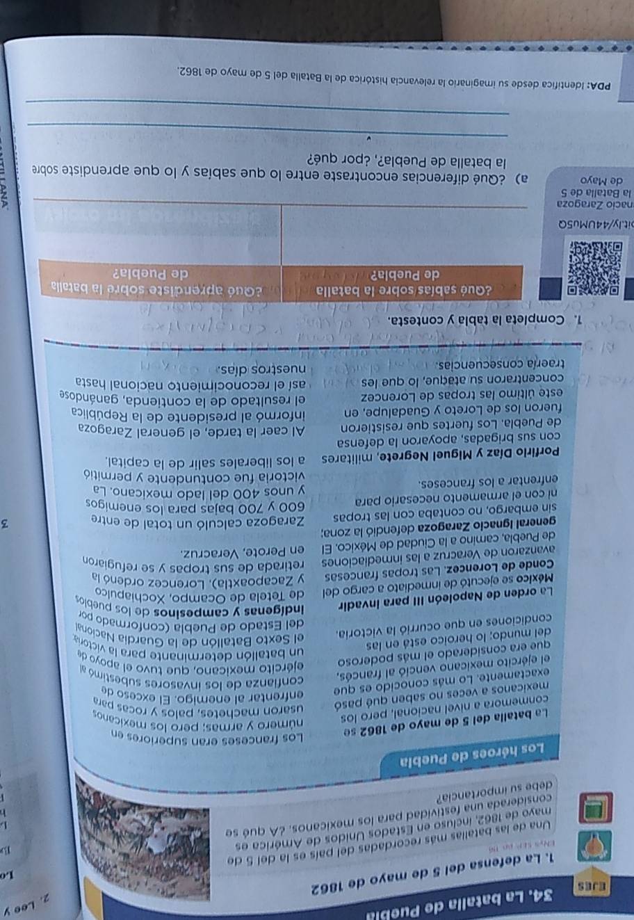 Lee y
EJES
34. La batalla de Puebla
Lo
1. La defensa del 5 de mayo de 1862
ENys SEP ao 16
B
Una de las batalias más recordadas del país es la del 5 do
mayo de 1862, incluso en Estados Unidos de América es
L
considerada una festividad para los mexicanos. ¿A qué se
debe su importancia?
Los héroes de Puebla
La batalla del 5 de mayo de 1862 se
Los franceses eran superiores en
conmemora a nivel nacional, pero los
número y armas; pero los mexicanos
mexicanos a veces no saben qué pasó
usaron machetes, palos y rocas para
exactamente. Lo más conocido es que
enfrentar al enemigo. El exce so de
el ejército mexicano venció al francés,
confianza de los invasores subestimó al
que era considerado el más poderoso ejército mexicano, que tuvo el apoyo de
del mundo; lo heroico está en las
un batallón determinante para la victoria
condiciones en que ocurrió la victoria.
el Sexto Batallón de la Guardia Naciona
del Estado de Puebla (conformado por
La orden de Napoleón III para invadir  indígenas y campesinos de los pueblos
México se ejecutó de inmediato a cargo del de Tetela de Ocampo, Xochiapulco
Conde de Lorencez. Las tropas francesas y Zacapoaxtla). Lorencez ordenó la
avanzaron de Veracruz a las inmediaciones retirada de sus tropas y se refugiaron
de Puebla, camino a la Ciudad de México. El en Perote, Veracruz.
general Ignacio Zaragoza defendió la zona;
sin embargo, no contaba con las tropas Zaragoza calculó un total de entre
3
600 y 700 bajas para los enemigos
ni con el armamento necesario para y unos 400 del lado mexicano. La
enfrentar a los franceses. victoria fue contundente y permitió
Porfirlo Díaz y Miguel Negrete, militares a los liberales salir de la capital.
con sus brigadas, apoyaron la defensa
de Puebla. Los fuertes que resistieron Al caer la tarde, el general Zaragoza
fueron los de Loreto y Guadalupe, en informó al presidente de la República
este último las tropas de Lorencez el resultado de la contienda, ganándose
concentraron su ataque, lo que les así el reconocimiento nacional hasta
traería consecuencias. nuestros días.
1. Completa la tabla y contesta.
bit.ly/44UMu5
nacio Zaragoz
la Batalla de 5 d
de Mayo a) ¿Qué diferencias encontraste entre lo que sabías y lo que aprendiste sobre
la batalla de Puebla?, ¿por qué?
_
_
PDA: Identifica desde su imaginario la relevancia histórica de la Batalla del 5 de mayo de 1862.