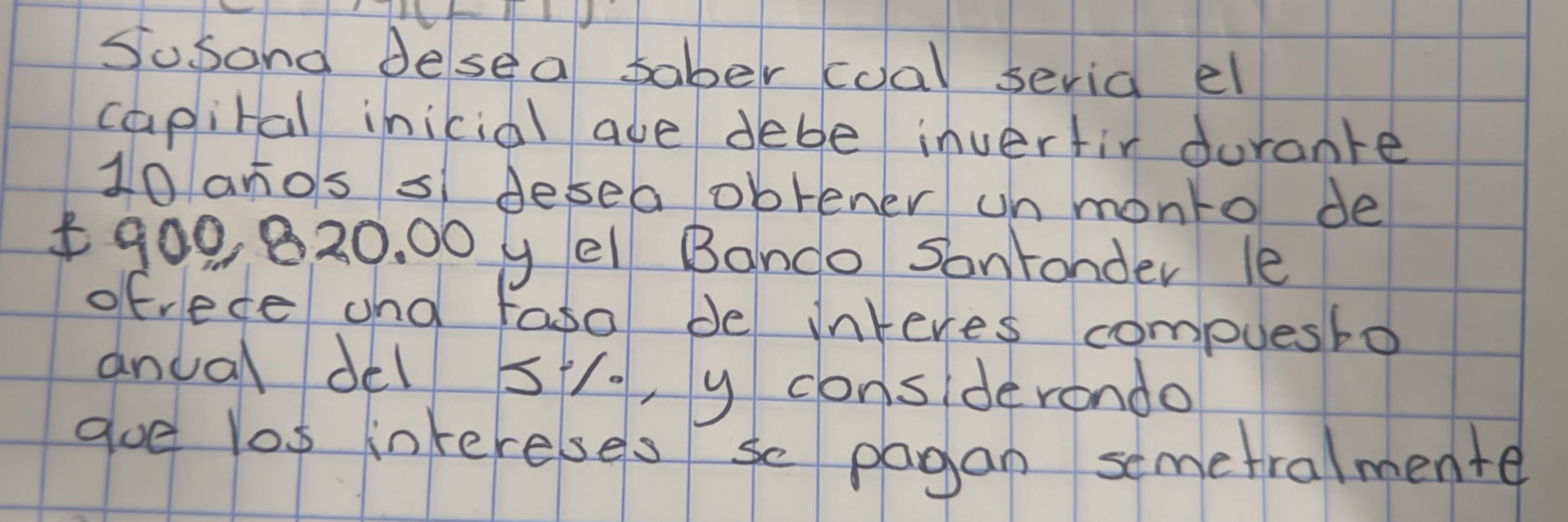 Susand desea faber coal seria el 
capital inicial aue debe inverfir durante
10 anos s desea obrener un monto de
900 820. 00 y el Banco Sonronder le 
ofrece and faso de interes compuesbo 
anual del sto, y considerondo 
goe los inkereses so pagan semetralmente