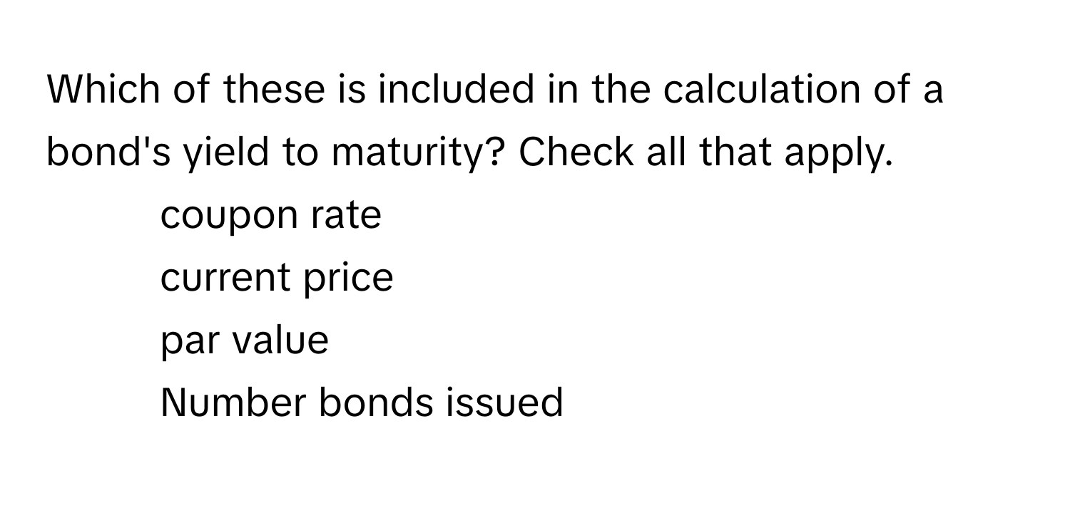 Which of these is included in the calculation of a bond's yield to maturity? Check all that apply.

- coupon rate
- current price
- par value
- Number bonds issued