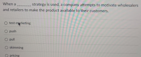 When a _strategy is used, a company attempts to motivate wholesalers
and retailers to make the product available to their customers.
test-morketing
push
pull
skimming
pricing