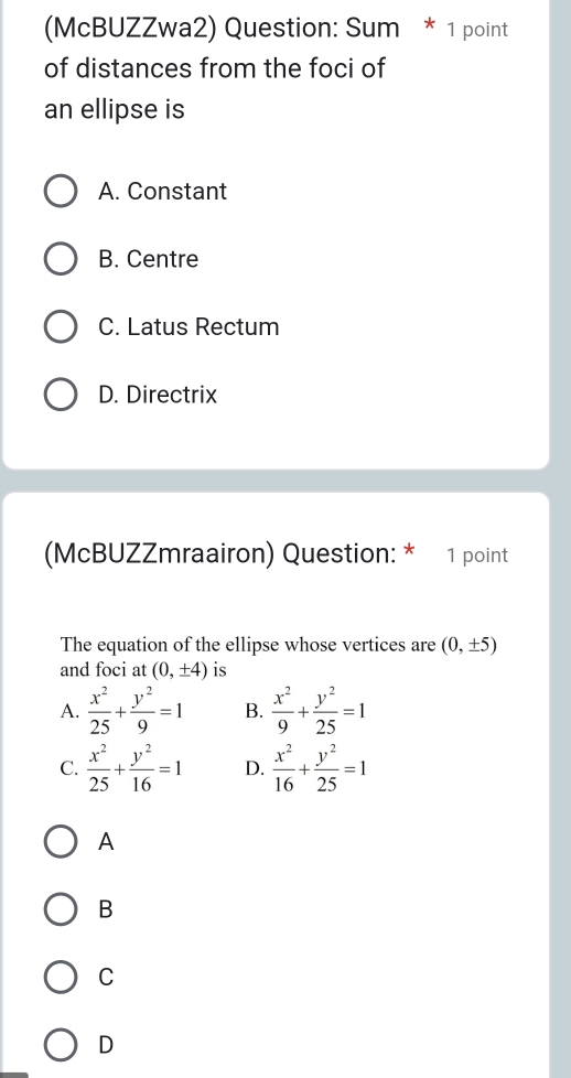 (McBUZZwa2) Question: Sum * 1 point
of distances from the foci of
an ellipse is
A. Constant
B. Centre
C. Latus Rectum
D. Directrix
(McBUZZmraairon) Question: * 1 point
The equation of the ellipse whose vertices are (0,± 5)
and foci at (0,± 4) is
A.  x^2/25 + y^2/9 =1 B.  x^2/9 + y^2/25 =1
C.  x^2/25 + y^2/16 =1 D.  x^2/16 + y^2/25 =1
A
B
C
D