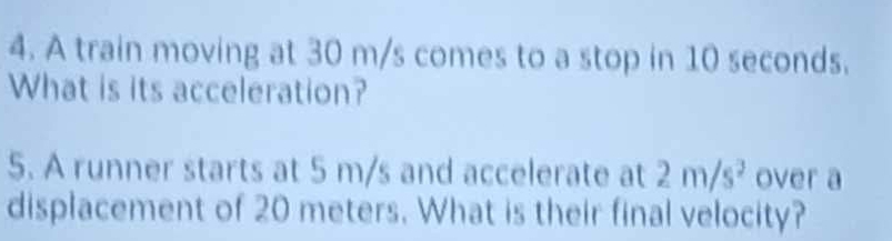 A train moving at 30 m/s comes to a stop in 10 seconds. 
What is its acceleration? 
5. A runner starts at 5 m/s and accelerate at 2m/s^2 over a 
displacement of 20 meters. What is their final velocity?