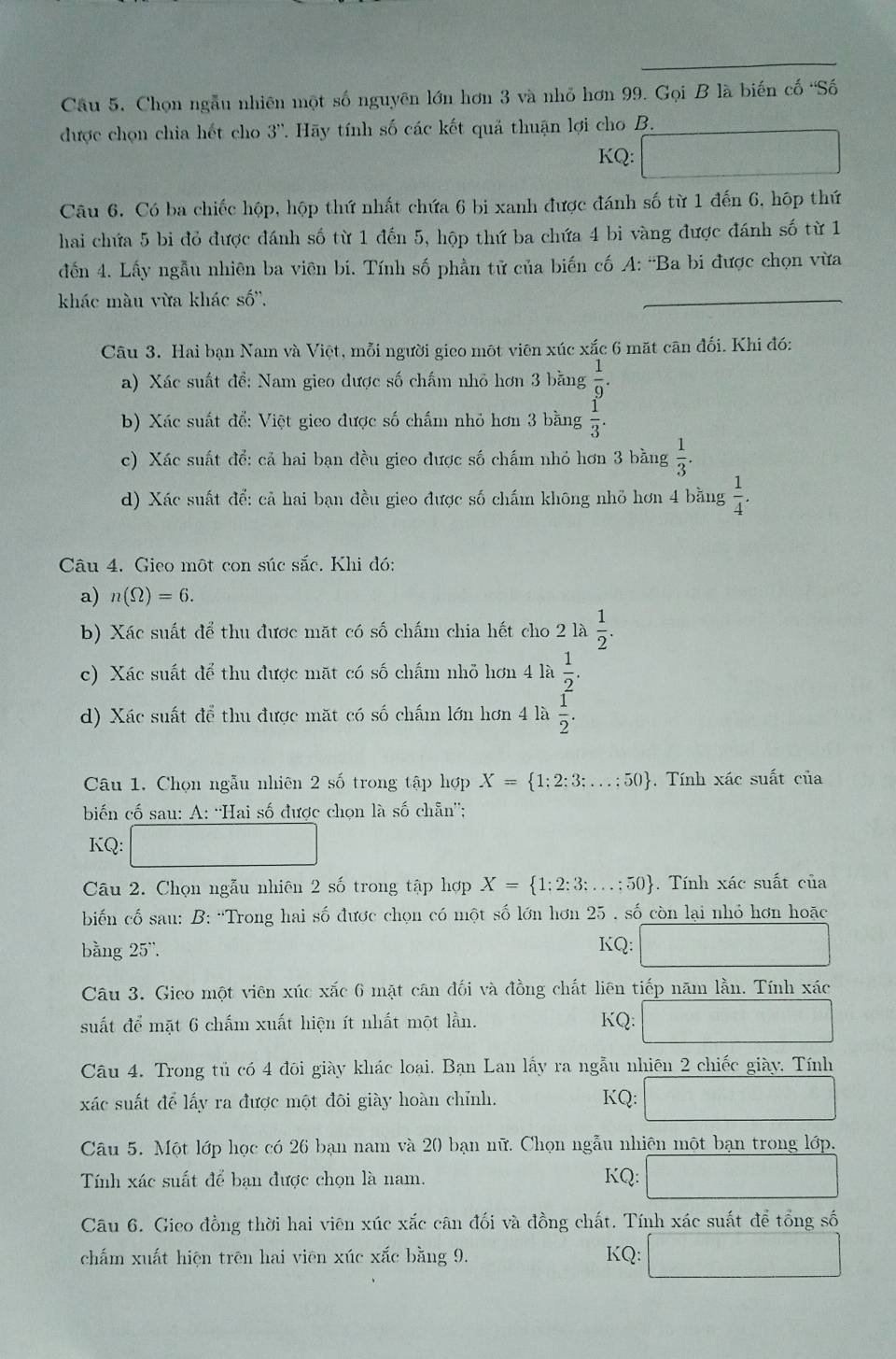 Cầu 5. Chọn ngẫu nhiên một số nguyên lớn hơn 3 và nhỏ hơn 99. Gọi B là biến cố 'Số
được chọn chia hết cho 3''. Hãy tính số các kết quả thuận lợi cho B.
KQ:
Câu 6. Có ba chiếc hộp, hộp thứ nhất chứa 6 bi xanh được đánh số từ 1 đến 6, hộp thứ
hai chứa 5 bi đỏ được đánh số từ 1 đến 5, hộp thứ ba chứa 4 bi vàng được đánh số từ 1
đến 4. Lấy ngẫu nhiên ba viên bi. Tính số phần tử của biến cố A: 'Ba bi được chọn vừa
khác màu vừa khác số'',
Câu 3. Hai bạn Nam và Việt, mỗi người gieo một viên xúc xắc 6 mặt cān đối. Khi đó:
a) Xác suất đề: Nam gieo được số chấm nhỏ hơn 3 bằng  1/9 .
b) Xác suất để: Việt gieo được số chấm nhỏ hơn 3 bằng  1/3 .
c) Xác suất để: cả hai bạn đều gieo được số chấm nhỏ hơn 3 bằng  1/3 .
d) Xác suất để: cả hai bạn đều gieo được số chấm không nhỏ hơn 4 bằng  1/4 .
Câu 4. Gieo một con súc sắc. Khi đó:
a) n(Omega )=6.
b) Xác suất để thu được mặt có số chấm chia hết cho 2 là  1/2 .
c) Xác suất để thu được mặt có số chấm nhỏ hơn 4 là  1/2 .
d) Xác suất để thu được mặt có số chấm lớn hơn 4 là  1/2 .
Câu 1. Chọn ngẫu nhiên 2 số trong tập hợp X= 1;2;3;...;50. Tính xác suất của
biến cố sau: A: ''Hai số được chọn là số chẵn'';
KQ:
Câu 2. Chọn ngẫu nhiên 2 số trong tập hợp X= 1;2;3;...;50 Tính xác suất của
biến cố sau: B: “Trong hai số được chọn có một số lớn hơn 25 . số còn lại nhỏ hơn hoặc
bằng 25'. KQ:
Câu 3. Gieo một viên xúc xắc 6 mặt cân đối và đồng chất liên tiếp năm lằn. Tính xác
suất để mặt 6 chấm xuất hiện ít nhất một lần. KQ:
Câu 4. Trong tủ có 4 đôi giày khác loại. Bạn Lan lấy ra ngẫu nhiên 2 chiếc giày. Tính
xác suất để lấy ra được một đôi giày hoàn chỉnh. KQ:
Câu 5. Một lớp học có 26 bạn nam và 20 bạn nữ. Chọn ngẫu nhiên một bạn trong lớp.
Tính xác suất để bạn được chọn là nam. KQ:
Câu 6. Gieo đồng thời hai viên xúc xắc cân đối và đồng chất. Tính xác suất để tổng số
chấm xuất hiện trên hai viên xúc xắc bằng 9. KQ: