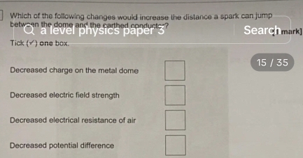 Which of the following changes would increase the distance a spark can jump
betwsen the dome and the carthed conductor Searchmark
a level physics paper 3
Tick (√) one box.
Decreased charge on the metal dome 15 / 35
Decreased electric field strength
Decreased electrical resistance of air
Decreased potential difference