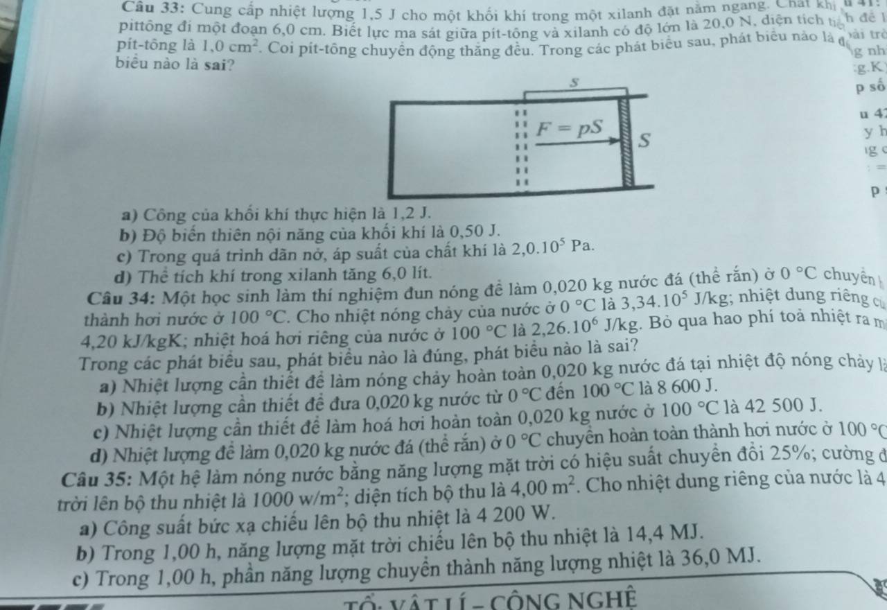 Cung cấp nhiệt lượng 1,5 J cho một khối khí trong một xilanh đặt nằm ngang. Chat khi  u 4
pittông đi một đoạn 6,0 cm. Biết lực ma sát giữa pít-tông và xilanh có độ lớn là 20,0 N, diện tích tỉh để l
pít-tông là 1,0cm^2. Coi pít-tồng chuyền động thăng đều. Trong các phát biểu sau, phát biểu nào là đ bài trè g nh
biểu nào là sai?
g K
p số
u 4
y h
ig (
p
a) Công của khối khí thực hiện là 1,2 J.
b) Độ biển thiên nội năng của khối khí là 0,50 J.
c) Trong quá trình dãn nở, áp suất của chất khí là 2,0.10^5Pa.
d) Thể tích khí trong xilanh tăng 6,0 lít.
Câu 34: Một học sinh làm thí nghiệm đun nóng để làm 0,020 kg nước đá (thể rắn) ở 0°C chuyển
thành hơi nước ở 100°C. Cho nhiệt nóng chảy của nước ở 0°C là 3,34.10^5J i/kg; nhiệt dung riêng cử
4,20 kJ/kgK; nhiệt hoá hơi riêng của nước ở 100°C là 2,26.10^6 J/kg. Bỏ qua hao phí toả nhiệt ra m
Trong các phát biểu sau, phát biểu nào là đúng, phát biểu nào là sai?
a) Nhiệt lượng cần thiết để làm nóng chảy hoàn toàn 0,020 kg nước đá tại nhiệt độ nóng chảy là
b) Nhiệt lượng cần thiết đề đưa 0,020 kg nước từ 0°C đến 100°C là 8 600 J.
c) Nhiệt lượng cần thiết để làm hoá hơi hoàn toàn 0,020 kg nước ở 100°C là 42 500 J.
d) Nhiệt lượng để làm 0,020 kg nước đá (thể rắn) ở 0°C chuyển hoàn toàn thành hơi nước ở 100°C
Câu 35: Một hệ làm nóng nước bằng năng lượng mặt trời có hiệu suất chuyền đổi 25%; cường đ
trời lên bộ thu nhiệt là 1000w/m^2; diện tích bộ thu là 4,00m^2. Cho nhiệt dung riêng của nước là 4
a) Công suất bức xạ chiếu lên bộ thu nhiệt là 4 200 W.
b) Trong 1,00 h, năng lượng mặt trời chiếu lên bộ thu nhiệt là 14,4 MJ.
c) Trong 1,00 h, phần năng lượng chuyền thành năng lượng nhiệt là 36,0 MJ.
Tổ: Vật Lí - Công NghÊ