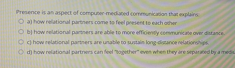 Presence is an aspect of computer-mediated communication that explains:
a) how relational partners come to feel present to each other
b) how relational partners are able to more efficiently communicate over distance.
c) how relational partners are unable to sustain long-distance relationships.
d) how relational partners can feel “together” even when they are separated by a mediu