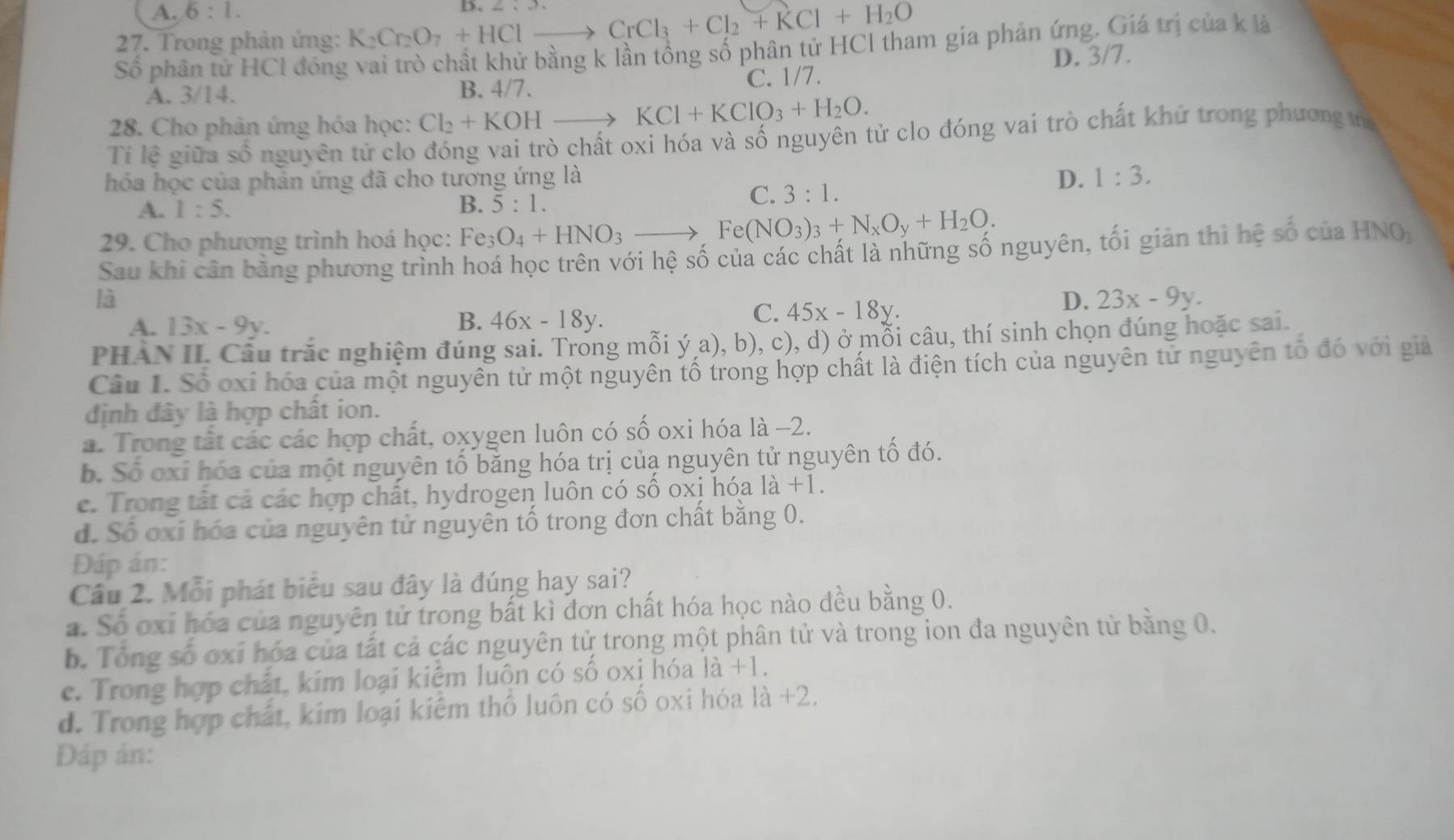 A. 6:1.
D. ∠ ...,
27. Trong phản ứng: K_2Cr_2O_7+HClto CrCl_3+Cl_2+KCl+H_2O
Số phân tử HCl đóng vai trò chất khử bằng k lần tổng số phân tử HCl tham gia phản ứng. Giá trị của k là
A. 3/14. B. 4/7. C. 1/7. D. 3/7.
28. Cho phân ứng hóa học: Cl_2+KOHto KCl+KClO_3+H_2O.
Tỉ lệ giữa số nguyên tử clo đóng vai trò chất oxi hóa và số nguyên tử clo đóng vai trò chất khử trong phương tớ
hóa học của phản ứng đã cho tương ứng là D. 1:3.
A. 1:5. B. 5:1.
C. 3:1.
29. Cho phương trình hoá học: Fe_3O_4+HNO_3to Fe(NO_3)_3+N_xO_y+H_2O.
Sau khi cân bằng phương trình hoá học trên với hệ số của các chất là những số nguyên, tối giản thì hệ số của HNO,
là
A. 13x-9y. B. 46x-18y.
C. 45x-18y.
D. 23x-9y.
PHAN II. Câu trắc nghiệm đúng sai. Trong mỗi ý a), b), c), d) ở mỗi câu, thí sinh chọn đúng hoặc sai.
Cầu 1. Số oxi hóa của một nguyên tử một nguyên tố trong hợp chất là điện tích của nguyên tử nguyên tổ đó với giả
định đây là hợp chất ion.
a. Trong tất các các hợp chất, oxygen luôn có số oxi hóa là −2.
b. Số oxỉ hóa của một nguyên tố băng hóa trị củạ nguyên tử nguyên tổ đó.
c. Trong tất cả các hợp chất, hydrogen luôn có số oxị hóa la+ 1.
d. Số oxi hóa của nguyên tử nguyên tố trong đơn chất bằng 0.
Đáp án:
Câu 2. Mỗi phát biểu sau đây là đúng hay sai?
a. Số oxỉ hóa của nguyên tử trong bất kì đơn chất hóa học nào đều bằng 0.
b. Tổng số oxi hóa của tất cả các nguyên tử trong một phân tử và trong ion đa nguyên tử bằng 0.
c. Trong hợp chất, kim loại kiệm luôn có số oxi hóa là +1.
d. Trong hợp chất, kim loại kiểm thổ luôn có số oxi hóa 1a+2.
Đáp ản: