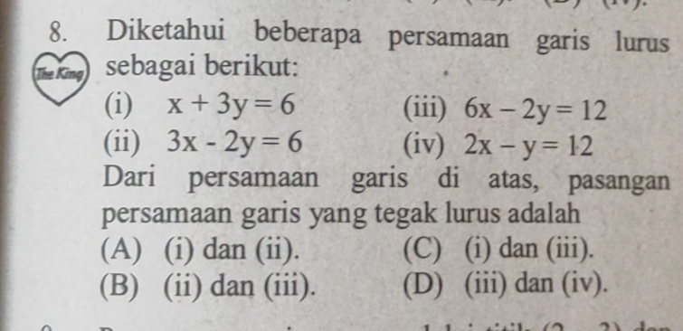 Diketahui beberapa persamaan garis lurus
The sebagai berikut:
(i) x+3y=6 (iii) 6x-2y=12
(ii) 3x-2y=6 (iv) 2x-y=12
Dari persamaan garis di atas, pasangan
persamaan garis yang tegak lurus adalah
(A) (i) dan (ii). (C) (i) dan (iii).
(B) (ii) dan (iii). (D) (iii) dan (iv).