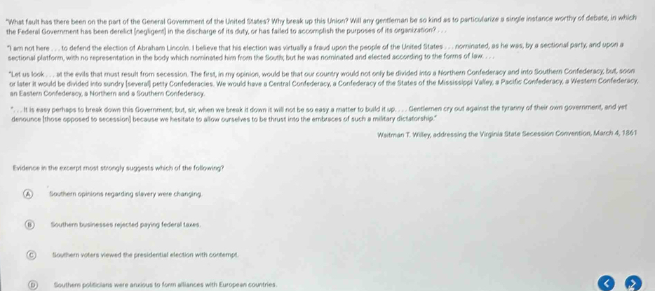 "What fault has there been on the part of the General Government of the United States? Why break up this Union? Will any gentleman be so kind as to particularize a single instance worthy of debate, in which
the Federal Government has been derelict [negligent] in the discharge of its duty, or has failed to accomplish the purposes of its organization? . .
"I am not here . . . to defend the election of Abraham Lincoln. I believe that his election was virtually a fraud upon the people of the United States . . . nominated, as he was, by a sectional party; and upon a
sectional platform, with no representation in the body which nominated him from the South; but he was nominated and elected according to the forms of law. . . .
"Let us look . . . at the evils that must result from secession. The first, in my opinion, would be that our country would not only be divided into a Northern Confederacy and into Southern Confederacy, but, soon
or later it would be divided into sundry (several) petty Confederacies. We would have a Central Confederacy, a Confederacy of the States of the Mississippi Valley, a Pacific Confederacy, a Western Confederacy,
an Eastern Confederacy, a Northern and a Southern Confederacy.
". . . It is easy perhaps to break down this Government; but, sir, when we break it down it will not be so easy a matter to build it up. . . . Gentlemen cry out against the tyranny of their own government, and yet
denounce [those opposed to secession] because we hesitate to allow ourselves to be thrust into the embraces of such a military dictatorship."
Waitran T. Willey, addressing the Virginia State Secession Convention, March 4, 1861
Evidence in the excerpt most strongly suggests which of the following?
A Southern opinions regarding slavery were changing.
(B) Southern businesses rejected paying federal taxes.
C Southern voters viewed the presidential election with contempt.
(D) Southern politicians were anxious to form alliances with European countries.
<