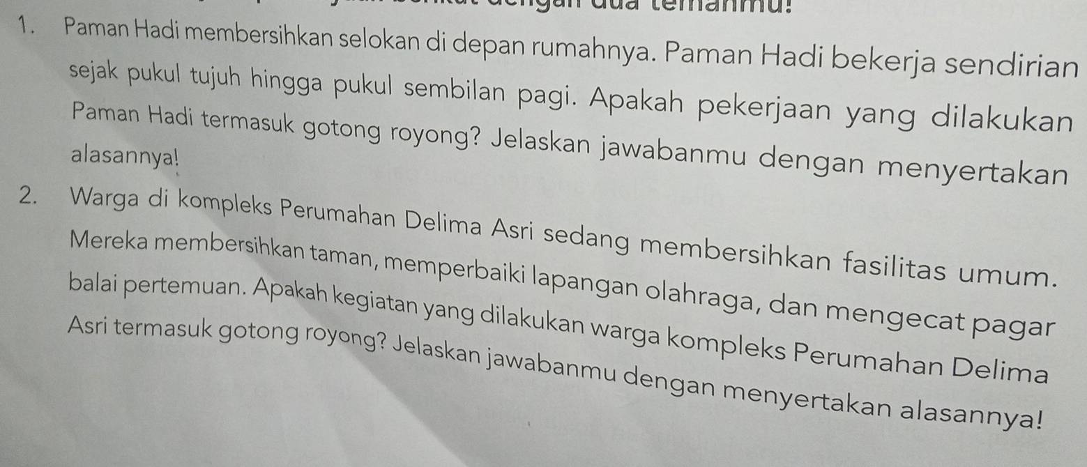 Paman Hadi membersihkan selokan di depan rumahnya. Paman Hadi bekerja sendirian 
sejak pukul tujuh hingga pukul sembilan pagi. Apakah pekerjaan yang dilakukan 
Paman Hadi termasuk gotong royong? Jelaskan jawabanmu dengan menyertakan 
alasannya! 
2. Warga di kompleks Perumahan Delima Asri sedang membersihkan fasilitas umum. 
Mereka membersihkan taman, memperbaiki lapangan olahraga, dan mengecat pagar 
balai pertemuan. Apakah kegiatan yang dilakukan warga kompleks Perumahan Delima 
Asri termasuk gotong royong? Jelaskan jawabanmu dengan menyertakan alasannya!