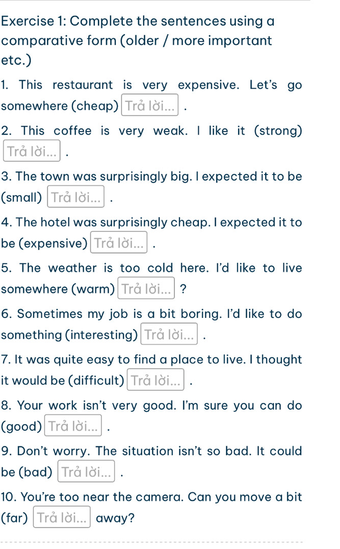 Complete the sentences using a 
comparative form (older / more important 
etc.) 
1. This restaurant is very expensive. Let's go 
somewhere (cheap) | Trả lời... . 
2. This coffee is very weak. I like it (strong) 
Trả lời... · 
3. The town was surprisingly big. I expected it to be 
(small) Trå lời... 
4. The hotel was surprisingly cheap. I expected it to 
be (expensive) Trả lời... 
5. The weather is too cold here. I'd like to live 
somewhere (warm) Trả lời... ? 
6. Sometimes my job is a bit boring. I'd like to do 
something (interesting) Trả lời... · 
7. It was quite easy to find a place to live. I thought 
it would be (difficult) Trả lời... /. 
8. Your work isn't very good. I'm sure you can do 
(good) Trå lời... · 
9. Don't worry. The situation isn't so bad. It could 
be (bad) Trả lời... 
10. You're too near the camera. Can you move a bit 
(far) Trả lời... away?