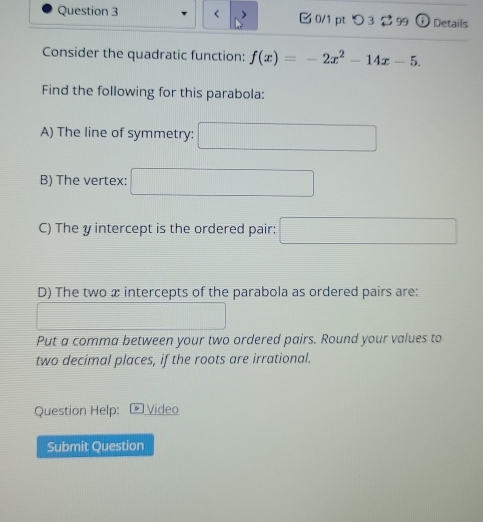 < 0/1 pt つ 3 $ 99 odot Details 
Consider the quadratic function: f(x)=-2x^2-14x-5. 
Find the following for this parabola: 
A) The line of symmetry: □ 
B) The vertex: □ 
C) The y intercept is the ordered pair: □ 
D) The two æ intercepts of the parabola as ordered pairs are: 
_  12008* 0.0
Put a comma between your two ordered pairs. Round your values to 
two decimal places, if the roots are irrational. 
Question Help: Video 
Submit Question