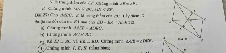 là trung điểm của CF. Chứng minh AE=AF. 
c) Chứng minh MN//BC, MN//EF. 
Bài 27: Cho △ ABC E là trung điểm của BC. Lấy điểm D 
thuộc tia đối của tia EA sao cho ED=EA. ( Hình 32). 
a) Chứng minh △ AEB=△ DEC. 
b) Chứng minh AC//BD. 
c) Kẻ EI⊥ AC và EK⊥ BD. Chứng minh △ AIE=△ DKE. 
d) Chứng minh I, E, K thẳng hàng.
K