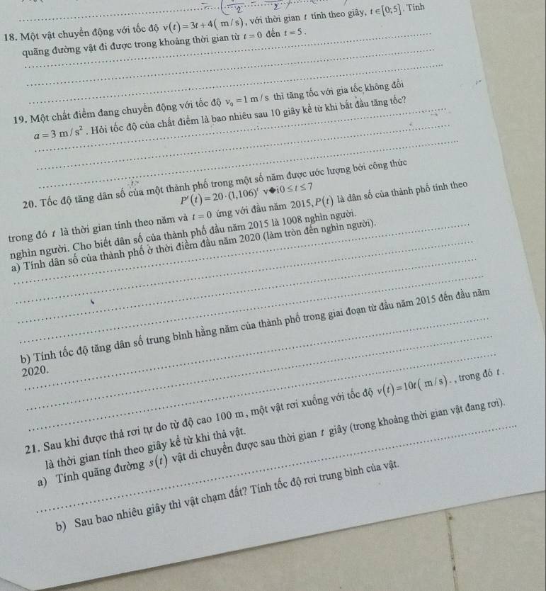 Một vật chuyển động với tốc độ v(t)=3t+4(m/s) t=0 , với thời gian  tính theo giây, t∈ [0;5]. Tính
_
quãng đường vật đi được trong khoảng thời gian từ đến t=5.
_
_
19. Một chất điểm đang chuyển động với tốc độ v_0=1m/s thì tăng tốc với gia tốc không đổi
_
a=3m/s^2 _ . Hỏi tốc độ của chất điểm là bao nhiêu sau 10 giây kể từ khi bắt đầu tăng tốc?
20. Tốc độ tăng dân số của một thành phố trong một số năm được ước lượng bởi công thức
P'(t)=20· (1,106)'varrow i0≤ t≤ 7
trong đó t là thời gian tính theo năm và t=0 ứng với đầu năm 2015, P(t) là dân số của thành phố tính theo
_
nghìn người. Cho biết dân số của thành phố đầu năm 2015 là 1008 nghìn người.
_
a) Tính dân số của thành phố ở thời điềm đầu năm 2020 (làm tròn đến nghỉn người).
_
_
(b) Tính tốc độ tăng dân số trung bình hằng năm của thành phố trong giai đoạn từ đầu năm 2015 đến đầu năm
2020.
21. Sau khi được thả rơi tự do từ độ cao 100 m, một vật rơi xuống với tốc độ v(t)=10t(m/s) ) . , trong đó t .
_a) Tính quãng đường s(t) vật di chuyển được sau thời gian ≠ giây (trong khoảng thời gian vật đang rơi).
là thời gian tính theo giây kể từ khi thả vật.
b) Sau bao nhiêu giây thì vật chạm đất? Tính tốc độ rơi trung bình của vật.