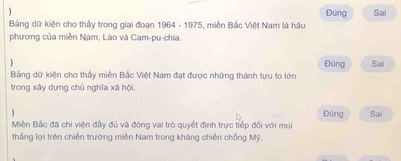 ) Đúng Sai 
Bảng dữ kiện cho thấy trong giai đoạn 1964 - 1975, miền Bắc Việt Nam là hậu 
phương của miền Nam, Lào và Cam-pu-chia. 
) Đúng Sai 
Bảng dữ kiện cho thấy miền Bắc Việt Nam đạt được những thành tựu to lớn 
trong xây dựng chủ nghĩa xã hội. 
) Đúng Sai 
Miền Bắc đã chi viện đầy đủ và đóng vai trò quyết định trực tiếp đối với mọi 
thắng lợi trên chiến trường miền Nam trong kháng chiến chống Mỹ.