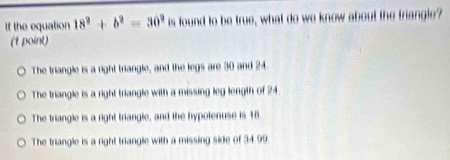 If the equation 18^9+b^9=30^9 is found to be true, what do we know about the triangle?
(1 point)
The triangle is a right triangle, and the legs are 30 and 24
The triangle is a right triangle with a missing leg length of 24
The triangle is a right triangle, and the hypolenuse is 18
The triangle is a right triangle with a missing side of 34.99.