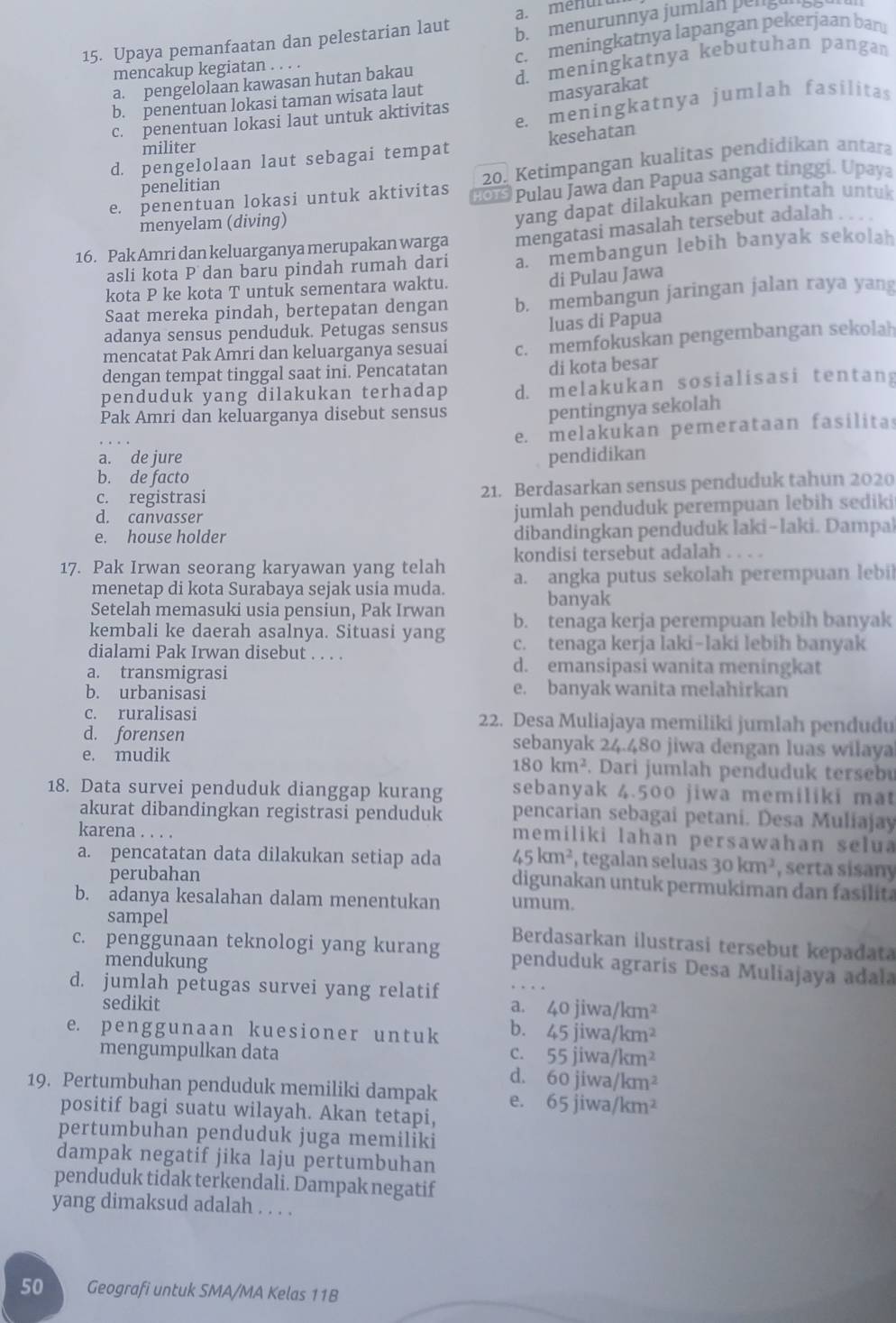 a. menuru
15. Upaya pemanfaatan dan pelestarian laut
b. menurunnya jumlan pengu
a. pengelolaan kawasan hutan bakau c. meningkatnya lapangan pekerjaan bar.
mencakup kegiatan . . . .
b. penentuan lokasi taman wisata laut d. meningkatnya kebutuhan pangan
masyarakat
e. meningkatnya jumlah fasilitas
c. penentuan lokasi laut untuk aktivitas
kesehatan
militer
d. pengelolaan laut sebagai tempat
penelitian
20. Ketimpangan kualitas pendidikan antara
e. penentuan lokasi untuk aktivitas 2  Pulau Jawa dan Papua sangat tinggi. Upaya
menyelam (diving)
yang dapat dilakukan pemerintah untuk
16. Pak Amri dan keluarganya merupakan warga mengatasi masalah tersebut adalah .
asli kota P dan baru pindah rumah dari a membangun lebih banyak sekolah
kota P ke kota T untuk sementara waktu. di Pulau Jawa
Saat mereka pindah, bertepatan dengan b. membangun jaringan jalan raya yang
adanya sensus penduduk. Petugas sensus luas di Papua
mencatat Pak Amri dan keluarganya sesuai c. memfokuskan pengembangan sekolah
dengan tempat tinggal saat ini. Pencatatan
di kota besar
penduduk yang dilakukan terhadap d. melakukan sosialisasi tentang
Pak Amri dan keluarganya disebut sensus
pentingnya sekolah
e. melakukan pemerataan fasilita
a. de jure pendidikan
b. de facto
c. registrasi 21. Berdasarkan sensus penduduk tahun 2020
d. canvasser jumlah penduduk perempuan lebih sediki
e. house holder dibandingkan penduduk laki-laki. Dampak
kondisi tersebut adalah . . . .
17. Pak Irwan seorang karyawan yang telah a. angka putus sekolah perempuan lebil
menetap di kota Surabaya sejak usia muda.
banyak
Setelah memasuki usia pensiun, Pak Irwan
kembali ke daerah asalnya. Situasi yang b. tenaga kerja perempuan lebih banyak
dialami Pak Irwan disebut . . . . c. tenaga kerja laki-laki lebih banyak
a. transmigrasi
d. emansipasi wanita meningkat
b. urbanisasi e. banyak wanita melahirkan
c. ruralisasi 22. Desa Muliajaya memiliki jumlah pendudu
d. forensen sebanyak 24.480 jiwa dengan luas wilaya
180km^2
e. mudik . Dari jumlah penduduk tersebu
18. Data survei penduduk dianggap kurang sebanyak 4.500 jiwa memiliki ma
akurat dibandingkan registrasi penduduk pencarian sebagai petani. Desa Muliajay
karena . . . .
memiliki lahan persawahan selua
a. pencatatan data dilakukan setiap ada 45km^2 , tegalan seluas 30km^2 , serta sisany
perubahan digunakan untuk permukiman dan fasilita
b. adanya kesalahan dalam menentukan umum.
sampel Berdasarkan ilustrasi tersebut kepadata
c. penggunaan teknologi yang kurang penduduk agraris Desa Muliajaya ađala
mendukung
d. jumlah petugas survei yang relatif
sedikit a. 40jiwa/km^2
e. penggunaan kuesioner untuk b. 45jiwa/km^2
mengumpulkan data C. 55jiwa/km^2
d. 60jiwa/km^2
19. Pertumbuhan penduduk memiliki dampak e. 65jiwa/km^2
positif bagi suatu wilayah. Akan tetapi,
pertumbuhan penduduk juga memiliki
dampak negatif jika laju pertumbuhan
penduduk tidak terkendali. Dampak negatif
yang dimaksud adalah . . . .
50 Geografi untuk SMA/MA Kelas 11B