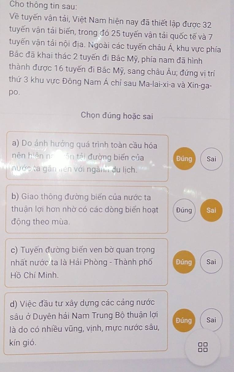 Cho thông tin sau: 
Về tuyến vận tải, Việt Nam hiện nay đã thiết lập được 32
tuyến vận tải biển, trong đó 25 tuyến vận tải quốc tế và 7
tuyến vận tải nội địa. Ngoài các tuyến châu Á, khu vực phía 
Bắc đã khai thác 2 tuyến đi Bắc Mỹ, phía nam đã hình 
thành được 16 tuyến đi Bắc Mỹ, sang châu Âu; đứng vị trí 
thứ 3 khu vực Đông Nam Á chỉ sau Ma-lai-xi-a và Xin-ga- 
po. 
Chọn đúng hoặc sai 
a) Do ánh hưởng quá trình toàn cầu hóa 
nên hiện na iên tải đường biển của Đúng Sai 
nướn ta gần liên với ngành du lịch. 
b) Giao thông đường biển của nước ta 
thuận lợi hơn nhờ có các dòng biển hoạt Đúng Sai 
động theo mùa. 
c) Tuyến đường biển ven bờ quan trọng 
nhất nước ta là Hải Phòng - Thành phố Đúng Sai 
Hồ Chí Minh. 
d) Việc đầu tư xây dựng các cảng nước 
sâu ở Duyên hải Nam Trung Bộ thuận lợi Đúng Sai 
là do có nhiều vũng, vịnh, mực nước sâu, 
kín gió.