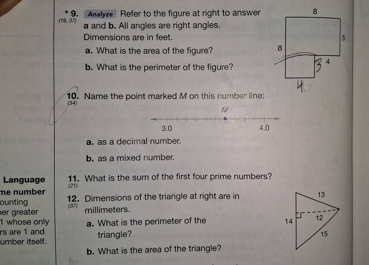 Analyze Refer to the figure at right to answer 
8
(19,37) a and b. All angles are right angles. 
Dimensions are in feet. 5 
a. What is the area of the figure? 
8 
4 
b. What is the perimeter of the figure? 
10. Name the point marked M on this number line: 
(34) 
a. as a decimal number. 
b. as a mixed number. 
Language 11. What is the sum of the first four prime numbers? 
(21) 
me number 
ounting 
12. Dimensions of the triangle at right are in 
(37) 
er greater millimeters. 
1 whose only a. What is the perimeter of the 
rs are 1 and 
triangle? 
umber itself. 
b. What is the area of the triangle?