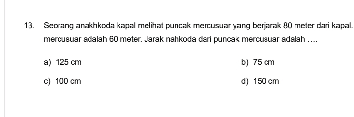 Seorang anakhkoda kapal melihat puncak mercusuar yang berjarak 80 meter dari kapal.
mercusuar adalah 60 meter. Jarak nahkoda dari puncak mercusuar adalah ….
a) 125 cm b) 75 cm
c) 100 cm d) 150 cm