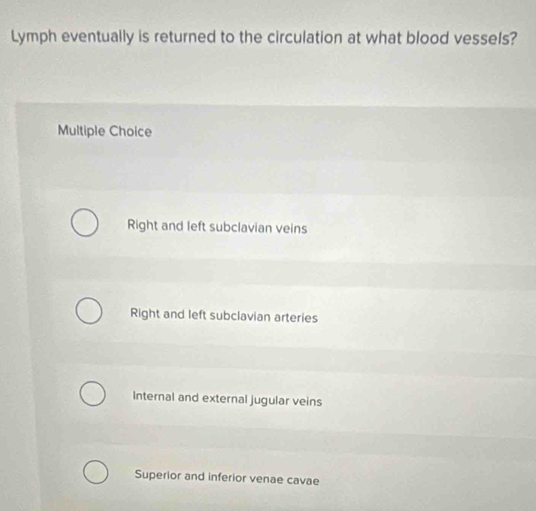 Lymph eventually is returned to the circulation at what blood vessels?
Multiple Choice
Right and left subclavian veins
Right and left subclavian arteries
Internal and external jugular veins
Superior and inferior venae cavae