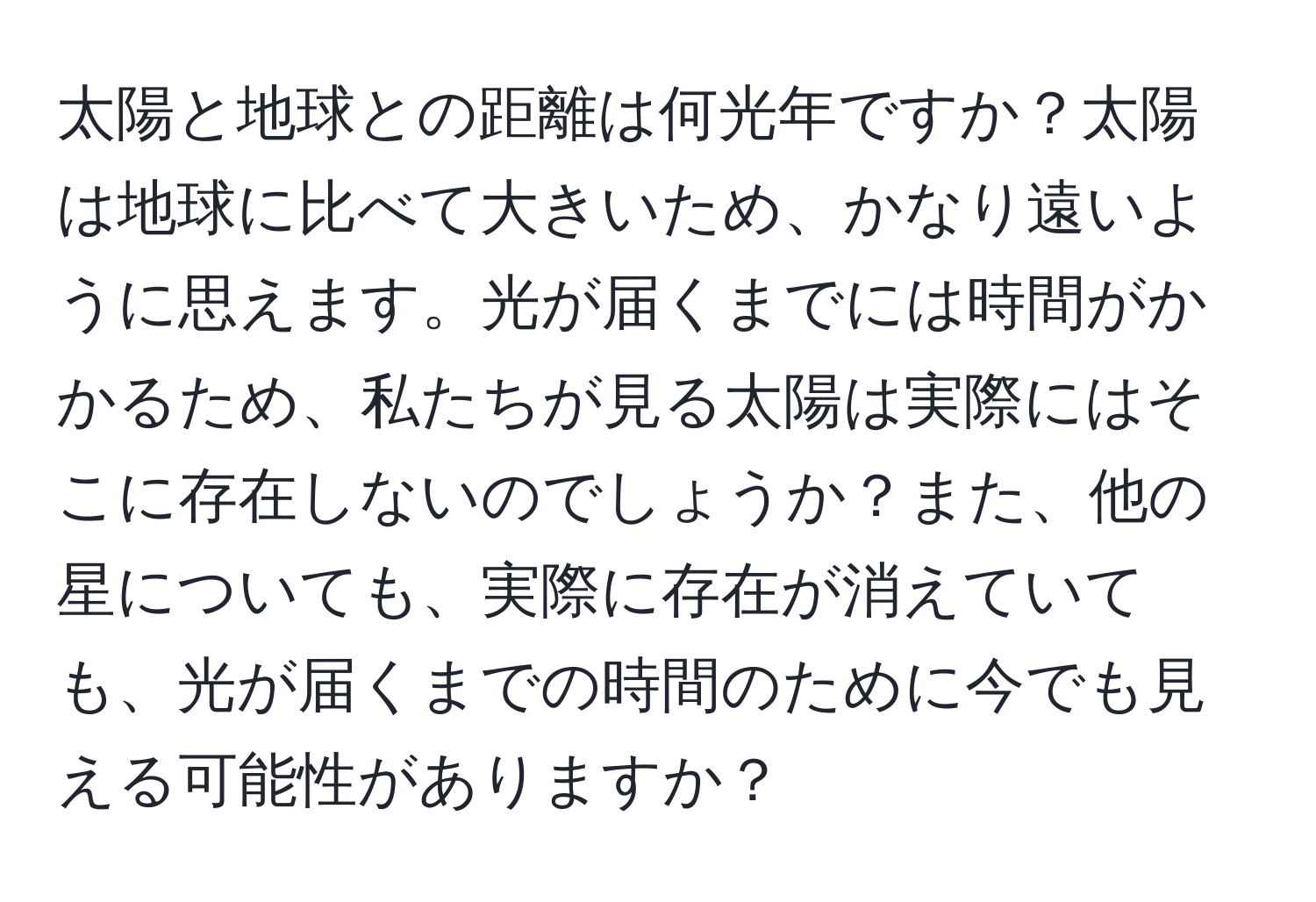 太陽と地球との距離は何光年ですか？太陽は地球に比べて大きいため、かなり遠いように思えます。光が届くまでには時間がかかるため、私たちが見る太陽は実際にはそこに存在しないのでしょうか？また、他の星についても、実際に存在が消えていても、光が届くまでの時間のために今でも見える可能性がありますか？