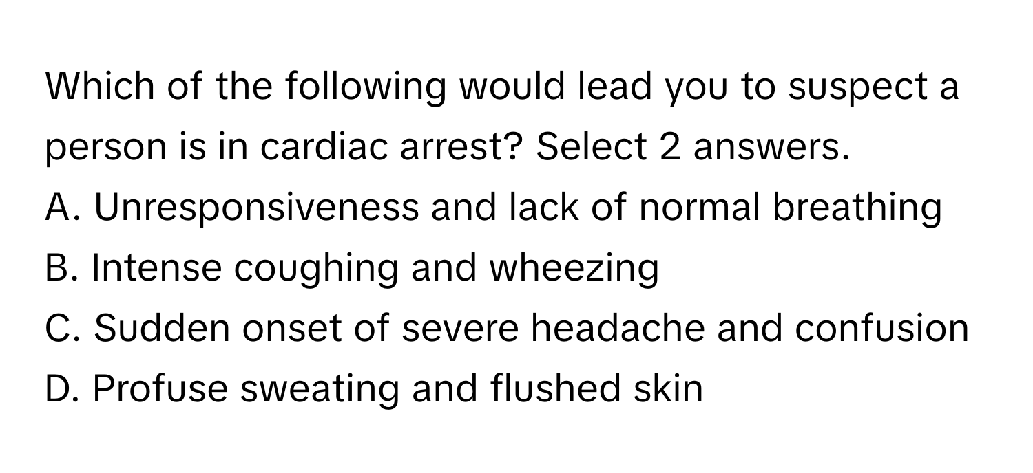 Which of the following would lead you to suspect a person is in cardiac arrest? Select 2 answers.

A. Unresponsiveness and lack of normal breathing
B. Intense coughing and wheezing
C. Sudden onset of severe headache and confusion
D. Profuse sweating and flushed skin