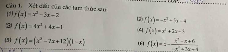 LOP:_ 
Câu 1. Xét dấu của các tam thức sau: 
(1) f(x)=x^2-3x+2
(2) f(x)=-x^2+5x-4
(3) f(x)=4x^2+4x+1 f(x)=x^2+2x+3
(4) 
(5) f(x)=(x^2-7x+12)(1-x)
(6) f(x)=x- (x^2-x+6)/-x^2+3x+4 