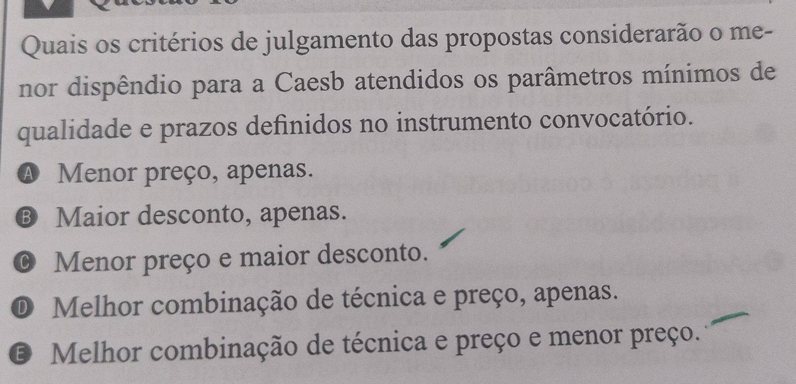 Quais os critérios de julgamento das propostas considerarão o me-
nor dispêndio para a Caesb atendidos os parâmetros mínimos de
qualidade e prazos definidos no instrumento convocatório.
A Menor preço, apenas.
® Maior desconto, apenas.
O Menor preço e maior desconto.
D Melhor combinação de técnica e preço, apenas.
E Melhor combinação de técnica e preço e menor preço.