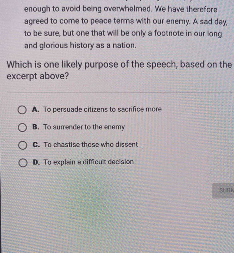 enough to avoid being overwhelmed. We have therefore
agreed to come to peace terms with our enemy. A sad day,
to be sure, but one that will be only a footnote in our long
and glorious history as a nation.
Which is one likely purpose of the speech, based on the
excerpt above?
A. To persuade citizens to sacrifice more
B. To surrender to the enemy
C. To chastise those who dissent
D. To explain a difficult decision
SUBN