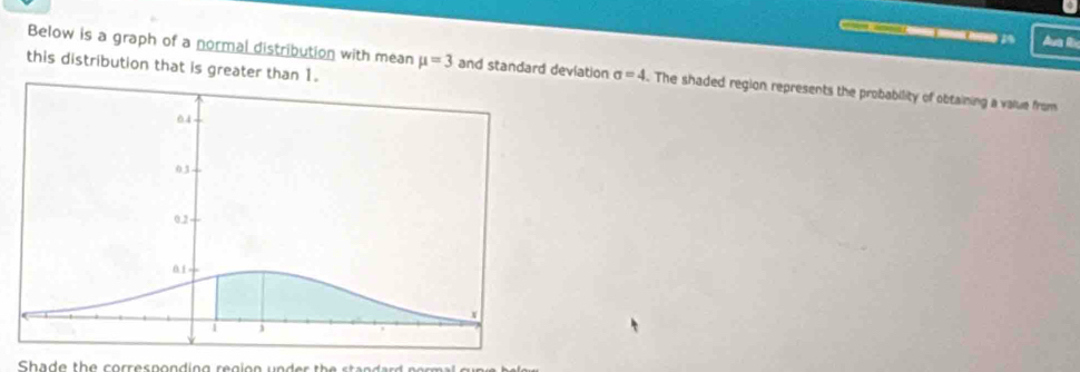 aa mnk hoe 1 4 Aua Rn 
this distribution that is greater than 
Below is a graph of a normal distribution with mean mu =3 and standard deviation sigma =4. The shaded region represents the probability of obtaining a value from