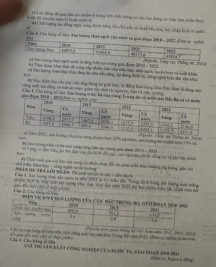 c) Lao động đã qua đảo tạo chiếm tỉ trọng lớn nhất trong cơ cầu lao động có việc làm phân theo
trình độ chuyên môn kĩ thuật nước ta
d) Chất lượng lao động ngày càng được nãng lên chủ yều do toán cầu hòa, hội nhập kinh tế quốc
tè
Câu 3. Cho bàng số liệu: Sản lượng than sạch của nước ta g
tần)
ng cục Thống kê, 2024)
a tăng liên tục trong giai đoạn 2010 - 2022.
b) Than được khai thác đề cung cấp nhiên liệu cho nhà máy điện sach, luyện kim và xuất khẩu.
c) Sán lượng than khai thác tăng do nhu cầu tăng, áp dụng thiết bị, công nghệ hiện đại vào khai
tháo
d) Mục dịch chủ yếu của việc ứng dụng cơ giới hóa, tự động hóa trong khai thác than là năng cao
năng suất lao động và tinh an toàn, giảm tổn thất tải nguyên, bảo vệ môi trường.
Câu 4. Cho bảng số liệu: Sản lượng trâu, bò của vùng Trung du
giai đoạn 2010 - 20
Tổng cục Thồng kê, 2024) an
trâu của vùng chiếm hơn 55% cả nước, sản lương bỏ chiếm hơn 19% cả
nước
b) Sân lương trâu và bỏ của vùng tăng liên tục trong giai đoạn 2010-202 7
hop.
c) Vùng có dân trâu, bỏ lớn dựa vào địa hình đồi núi, cao nguyên, nhiều đồng cỏ và khí hậu thích
d) Chân nuôi gia súc lớn của vùng có nhiều thay đổi do phát triển theo hưởng tập trung, gần với
chế biển, khoa học - công nghệ và thị trưởng
PHẢN II/ TRẢ LờI NGẢN. Thi sinh trả lời từ câu 1 dến câu 6,
Câu 1. Sân lượng thuỷ sản nước ta năm 2022 là 9,1 triệu tần. Trong đó tỉ trọng sản lượng nuôi trồng
chiếm 56,0 %. Hày tinh sản lượng khai thác thuỷ sân năm 2022 đạt bao nhiều triệu tần (Lâm tròn kết
quả đến một chữ số thập phân)
*  Câu 2: Cho bãng số liệu:
điện tích và sản
thống kê Việt Nam năm 2011, 2016, 2022)
ao bảng số liệu trên, tính năng suất lúa của Bắc Trung Bộ năm 2021. (Đơn vị: ta/ba) (Làm tròn
kết quả đến một chữ số thập phần)
Câu 3. Cho bảng số liệu
Giá trị sân xuát công nghiệp của nước ta, giai đoạn 2010-2021
(Đơn vị: Nghin tỉ đồng)