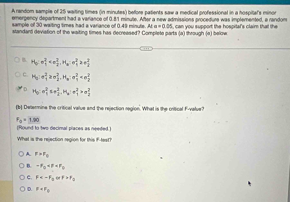 A random sample of 25 waiting times (in minutes) before patients saw a medical professional in a hospital's minor
emergency department had a variance of 0.81 minute. After a new admissions procedure was implemented, a random
sample of 30 waiting times had a variance of 0.49 minute. At alpha =0.05 , can you support the hospital's claim that the
standard deviation of the waiting times has decreased? Complete parts (a) through (e) below.
B. H_0:sigma _1^(2 , H_a):sigma _1^(2≥ sigma _2^2
C. H_0):sigma _1^(2≥ sigma _2^2, H_a):sigma _1^(2
D. H_0):sigma _1^(2≤ sigma _2^2, H_a):sigma _1^(2>sigma _2^2
(b) Determine the critical value and the rejection region. What is the critical F -value?
F_0)=1.90
(Round to two decimal places as needed.)
What is the rejection region for this F -test?
A. F>F_0
B. -F_0
C. F or F>F_0
D. F