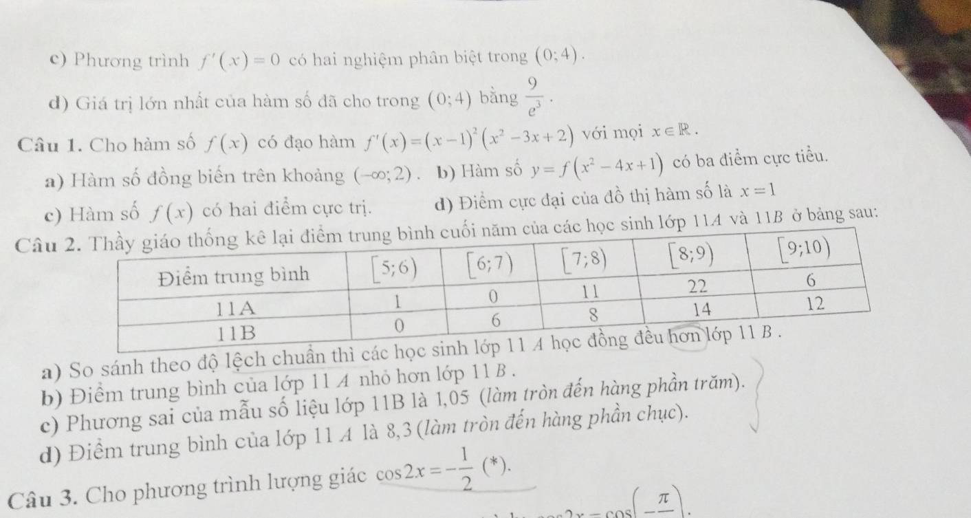 c) Phương trình f'(x)=0 có hai nghiệm phân biệt trong (0;4).
d) Giá trị lớn nhất của hàm số đã cho trong (0;4) bằng  9/e^3 .
Câu 1. Cho hàm số f(x) có đạo hàm f'(x)=(x-1)^2(x^2-3x+2) với mọi x∈ R.
a) Hàm số đồng biến trên khoảng (-∈fty ;2) b) Hàm số y=f(x^2-4x+1) có ba điểm cực tiểu.
c) Hàm số f(x) có hai điểm cực trị. d) Điểm cực đại của đồ thị hàm số là x=1
Câusinh lớp 114 và 11B ở bảng sau:
a) So sánh theo độ lệch chuẩn thì
b) Điểm trung bình của lớp 11 A nhỏ hơn lớp 11 B .
c) Phương sai của mẫu số liệu lớp 11B là 1,05 (làm tròn đến hàng phần trăm).
d) Điểm trung bình của lớp 11 A là 8,3 (làm tròn đến hàng phần chục).
Câu 3. Cho phương trình lượng giác cos 2x=- 1/2 (*). ...cos (-frac π ).