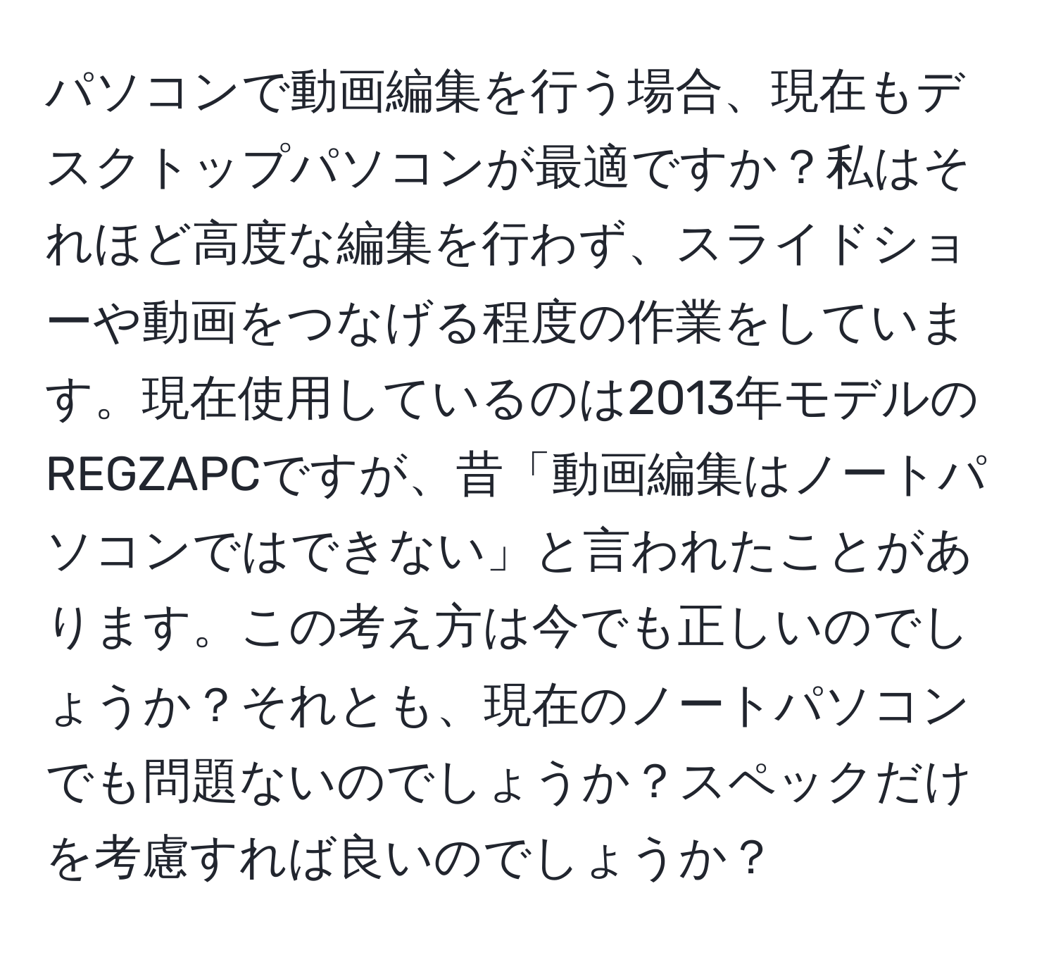 パソコンで動画編集を行う場合、現在もデスクトップパソコンが最適ですか？私はそれほど高度な編集を行わず、スライドショーや動画をつなげる程度の作業をしています。現在使用しているのは2013年モデルのREGZAPCですが、昔「動画編集はノートパソコンではできない」と言われたことがあります。この考え方は今でも正しいのでしょうか？それとも、現在のノートパソコンでも問題ないのでしょうか？スペックだけを考慮すれば良いのでしょうか？