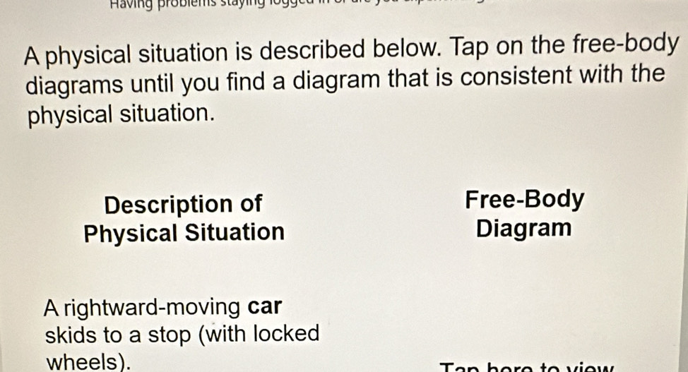 A physical situation is described below. Tap on the free-body 
diagrams until you find a diagram that is consistent with the 
physical situation. 
Description of Free-Body 
Physical Situation Diagram 
A rightward-moving car 
skids to a stop (with locked 
wheels).