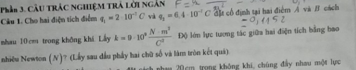 Phần 3. CÂU TRÁC NGHIệM TRÁ Lời ngắn 
Câu 1. Cho hai điện tích điểm q_1=2· 10^(-7)C và q_2=6.4· 10^(-T)C đặt cổ định tại hai điểm A và B. cách 
nhau 10 cm trong không khí. Lấy k=9· 10^9 N· m^2/C^2  Độ lớn lực tương tác giữa hai điện tích bằng bao 
nhiều Newton (N)? (Lầy sau dầu phẩy hai chữ số và làm tròn kết quả) 
nhau 20cm trong không khí, chúng đầy nhau một lực