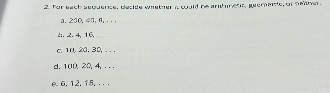 For each sequence, decide whether it could be arithmetic, geometric, or neither. 
a. 200, 40, 8, . . . 
b. 2, 4, 16, . . . 
c. 10, 20, 30, . . . 
d. 100, 20, 4, . . . 
e. 6, 12, 18, . . .