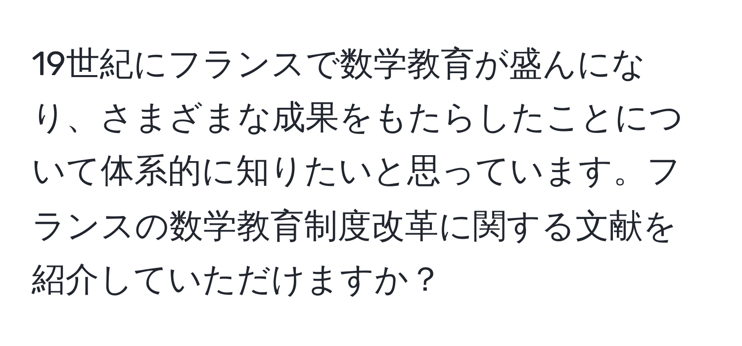 19世紀にフランスで数学教育が盛んになり、さまざまな成果をもたらしたことについて体系的に知りたいと思っています。フランスの数学教育制度改革に関する文献を紹介していただけますか？