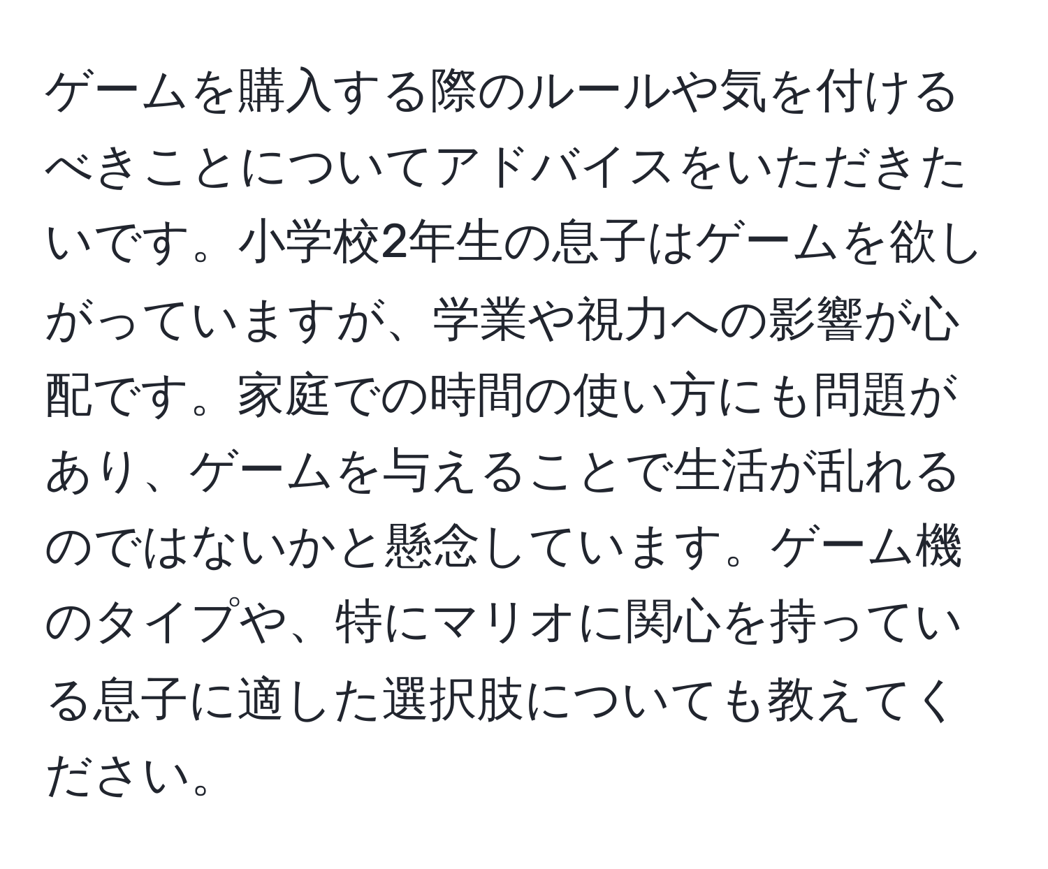 ゲームを購入する際のルールや気を付けるべきことについてアドバイスをいただきたいです。小学校2年生の息子はゲームを欲しがっていますが、学業や視力への影響が心配です。家庭での時間の使い方にも問題があり、ゲームを与えることで生活が乱れるのではないかと懸念しています。ゲーム機のタイプや、特にマリオに関心を持っている息子に適した選択肢についても教えてください。