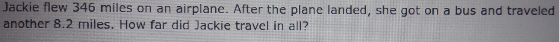 Jackie flew 346 miles on an airplane. After the plane landed, she got on a bus and traveled 
another 8.2 miles. How far did Jackie travel in all?