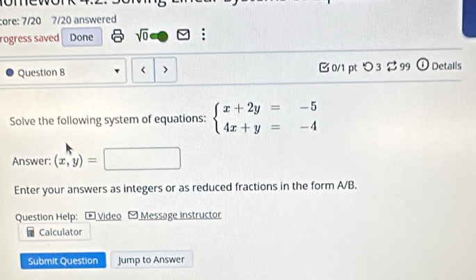 core: 7/20 7/20 answered 
rogress saved Done sqrt(0) : 
Question 8 < 0/1 pt つ 3 $ 99 ① Detalls 
Solve the following system of equations: beginarrayl x+2y=-5 4x+y=-4endarray.
Answer: (x,y)=□ □  
Enter your answers as integers or as reduced fractions in the form A/B. 
Question Help: Video - Message instructor 
Calculator 
Submit Question Jump to Answer