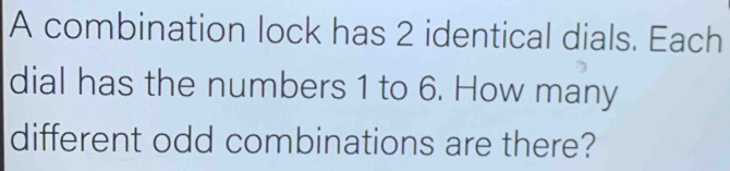 A combination lock has 2 identical dials. Each 
dial has the numbers 1 to 6. How many 
different odd combinations are there?