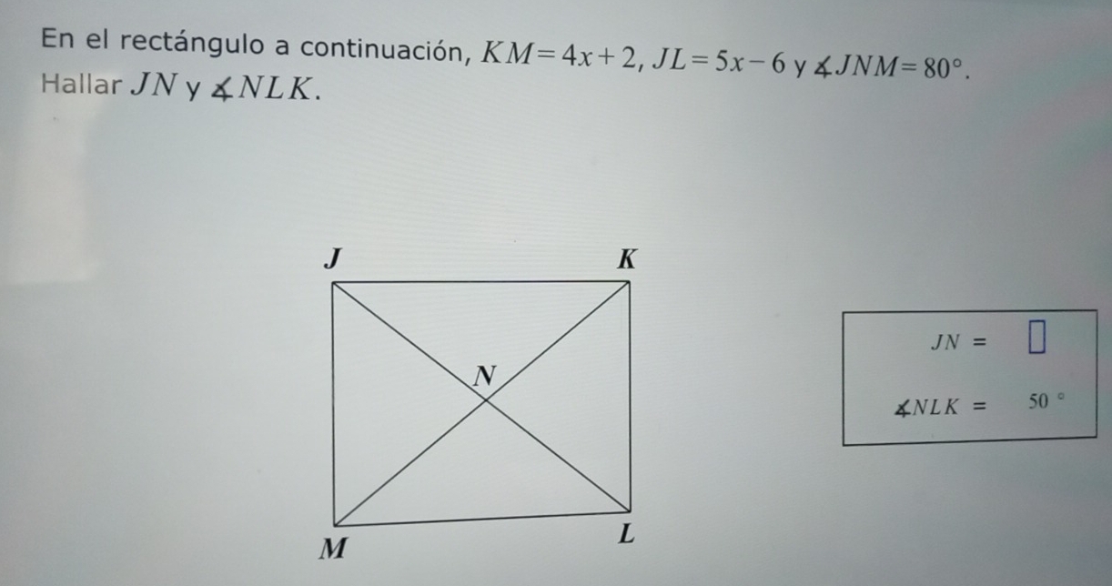 En el rectángulo a continuación, KM=4x+2, JL=5x-6 y ∠ JNM=80°. 
Hallar JN y ∠ NLK.
JN=□
∠ NLK= 50°